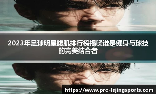 2023年足球明星腹肌排行榜揭晓谁是健身与球技的完美结合者